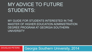 MY ADVICE TO FUTURE
STUDENTS:
MY GUIDE FOR STUDENTS INTERESTED IN THE
MASTER OF HIGHER EDUCATION ADMINISTRATION
DEGREE PROGRAM AT GEORGIA SOUTHERN
UNIVERSITY
Georgia Southern University, 2014DOUGLAS PETERS
 