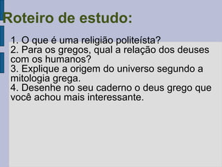 Roteiro de estudo:
1. O que é uma religião politeísta?
2. Para os gregos, qual a relação dos deuses
com os humanos?
3. Explique a origem do universo segundo a
mitologia grega.
4. Desenhe no seu caderno o deus grego que
você achou mais interessante.

 