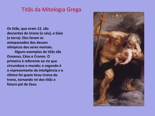 Titãs da Mitologia Grega
Os titãs, que eram 12, são
descentes de Urano (o céu), e Gaia
(a terra). Eles foram os
antepassados dos deuses
olímpicos dos seres mortais.
Alguns exemplos de titãs são
Oceanus, Céos e Cronos. O
primeiro é referente ao rio que
circundava o mundo; o segundo é
o representante da inteligência e o
último foi quem tirou Urano do
trono, tornando rei dos titãs e
futuro pai de Zeus.

 