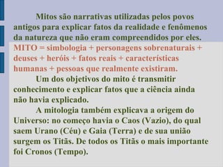 Mitos são narrativas utilizadas pelos povos
antigos para explicar fatos da realidade e fenômenos
da natureza que não eram compreendidos por eles.
MITO = simbologia + personagens sobrenaturais +
deuses + heróis + fatos reais + características
humanas + pessoas que realmente existiram.
Um dos objetivos do mito é transmitir
conhecimento e explicar fatos que a ciência ainda
não havia explicado.
A mitologia também explicava a origem do
Universo: no começo havia o Caos (Vazio), do qual
saem Urano (Céu) e Gaia (Terra) e de sua união
surgem os Titãs. De todos os Titãs o mais importante
foi Cronos (Tempo).

 