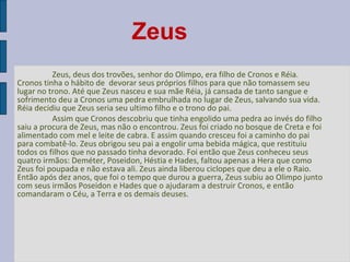 Zeus
Zeus, deus dos trovões, senhor do Olimpo, era filho de Cronos e Réia.  
Cronos tinha o hábito de  devorar seus próprios filhos para que não tomassem seu 
lugar no trono. Até que Zeus nasceu e sua mãe Réia, já cansada de tanto sangue e 
sofrimento deu a Cronos uma pedra embrulhada no lugar de Zeus, salvando sua vida. 
Réia decidiu que Zeus seria seu ultimo filho e o trono do pai. 
Assim que Cronos descobriu que tinha engolido uma pedra ao invés do filho 
saiu a procura de Zeus, mas não o encontrou. Zeus foi criado no bosque de Creta e foi 
alimentado com mel e leite de cabra. E assim quando cresceu foi a caminho do pai 
para combatê-lo. Zeus obrigou seu pai a engolir uma bebida mágica, que restituiu 
todos os filhos que no passado tinha devorado. Foi então que Zeus conheceu seus 
quatro irmãos: Deméter, Poseidon, Héstia e Hades, faltou apenas a Hera que como 
Zeus foi poupada e não estava ali. Zeus ainda liberou ciclopes que deu a ele o Raio. 
Então após dez anos, que foi o tempo que durou a guerra, Zeus subiu ao Olimpo junto 
com seus irmãos Poseidon e Hades que o ajudaram a destruir Cronos, e então 
comandaram o Céu, a Terra e os demais deuses.

 