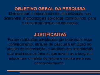 OBJETIVO GERAL DA PESQUISA
    Demonstrar a importância da alfabetização nas
diferentes metodologias aplicadas contribuindo para
           o desenvolvimento da educação.


                JUSTIFICATIVA
 Foram realizadas atividades que trouxeram esse
  conhecimento, através de pesquisa em ação no
 projeto de intervenção, e analises em referenciais
 que esclarece os fatores que levam as crianças a
  adquirirem o habito de leitura e escrita para seu
                  desenvolvimento .
 