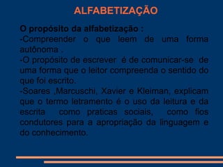ALFABETIZAÇÃO
O propósito da alfabetização :
-Compreender o que leem de uma forma
autônoma .
-O propósito de escrever é de comunicar-se de
uma forma que o leitor compreenda o sentido do
que foi escrito.
-Soares ,Marcuschi, Xavier e Kleiman, explicam
que o termo letramento é o uso da leitura e da
escrita   como praticas sociais,    como fios
condutores para a apropriação da linguagem e
do conhecimento.
 