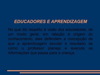 EDUCADORES E APRENDIZAGEM
No que diz respeito à visão dos educadores,   de
um modo geral, em relação à origem            do
conhecimento, eles defendem a concepção       de
que a aprendizagem escolar é resultado        de
como o professor planeja e executa            as
informações que passa para a criança.
 