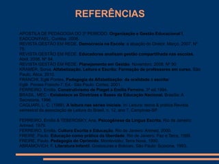 REFERÊNCIAS
APOSTILA DE PEDAGOGIA DO 3º PERÍODO. Organização e Gestão Educacional I.
EADCON/FAEL. Curitiba. 2008.
REVISTA GESTÃO EM REDE. Democracia na Escola: a atuação do Diretor. Março. 2007. Nº
75.
REVISTA GESTÃO EM REDE. Educadores analisam gestão compartilhada nas escolas.
Abril. 2008. Nº 84.
REVISTA GESTÃO EM REDE. Planejamento em Gestão. Novembro. 2008. Nº 90
KRAMER, Sonia. Alfabetização, Leitura e Escrita: Formação de professores em curso. São
Paulo, Ática, 2010.
FRANCHI, Eglê Pontes, Pedagogia da Alfabetização: da oralidade à escrita/
Eglê Pontes Franchi-7. Ed.- São Paulo: Cortez, 2001.
FERREIRO, Emília. Construtivismo de Piaget a Emília Ferreiro. 3ª ed.1994.
BRASIL. MEC - Estabelece as Diretrizes e Bases da Educação Nacional. Brasília: A
Secretaria, 1996.
CAGLIARI, L. C. (1988). A leitura nas séries iniciais. In: Leitura: teoria & prática Revista
semestral da associação de Leitura do Brasil, n. 12, ano 7, Campinas-SP.

FERREIRO, Emília & TEBEROSKY, Ana. Psicogênese da Língua Escrita, Rio de Janeiro:
Artmed, 1979.
FERREIRO, Emília. Cultura Escrita e Educação. Rio de Janeiro: Artmed, 2000.
FREIRE, Paulo. Educação como prática da liberdade. Rio de Janeiro: Paz e Terra, 1999.
FREIRE, Paulo. Pedagogia do Oprimido. Montevidéu: Terra Nova, 1990.
ABRAMOVICH, F. Literatura Infantil. Gostosuras e Bobices. São Paulo: Scipione, 1993.
 