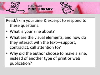 Read/skim your zine & excerpt to respond to
these questions:
• What is your zine about?
• What are the visual elements, and how do
they interact with the text—support,
contradict, call attention to?
• Why did the author choose to make a zine,
instead of another type of print or web
publication?
 