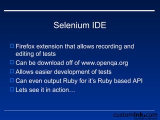 Selenium IDE Firefox extension that allows recording and editing of tests Can be download off of www.openqa.org Allows easier development of tests Can even output Ruby for it’s Ruby based API Lets see it in action… 