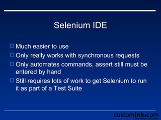 Selenium IDE Much easier to use  Only really works with synchronous requests Only automates commands, assert still must be entered by hand Still requires lots of work to get Selenium to run it as part of a Test Suite 
