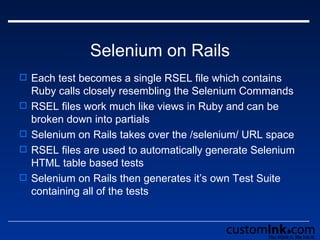 Selenium on Rails Each test becomes a single RSEL file which contains Ruby calls closely resembling the Selenium Commands RSEL files work much like views in Ruby and can be broken down into partials Selenium on Rails takes over the /selenium/ URL space RSEL files are used to automatically generate Selenium HTML table based tests  Selenium on Rails then generates it’s own Test Suite containing all of the tests 