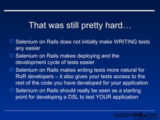 That was still pretty hard… Selenium on Rails does not initially make WRITING tests any easier Selenium on Rails makes deploying and the development cycle of tests easier Selenium on Rails makes writing tests more natural for RoR developers – it also gives your tests access to the rest of the code you have developed for your application Selenium on Rails should really be seen as a starting point for developing a DSL to test YOUR application 