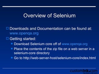 Overview of Selenium Downloads and Documentation can be found at:  www.openqa.org Getting started: Download Selenium core off of  www.openqa.org Place the contents of the zip file on a web server in a selenium-core directory Go to http://web-server-host/selenium-core/index.html 