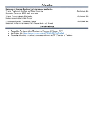 Education
Bachelor of Science: Engineering Science and Mechanics
Virginia Polytechnic Institute and State University Blacksburg, VA
Graduated December 2015, Math emphasis
Virginia Commonwealth University Richmond, VA
Dual enrollment while in High School
J. Sargeant Reynolds Community College Richmond, VA
Dual credit for Technical drawing/CAD Class while in High School
Certifications
 Passed the Fundamentals of Engineering Exam as of February 2017.
 Verification link: https://account.ncees.org/rn/1702620-991745-0ba8adf
 Currently submitting forms to acquire designation as an EIT (Engineer in Training).
 