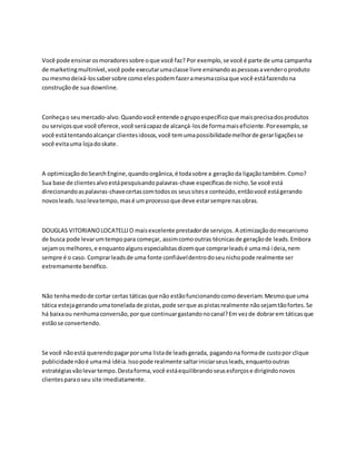Você pode ensinarosmoradoressobre oque você faz? Por exemplo,se você é parte de uma campanha
de marketingmultinível,você pode executarumaclasse livre ensinandoaspessoasavenderoproduto
ou mesmodeixá-lossabersobre comoelespodemfazeramesmacoisaque você estáfazendona
construçãode sua downline.
Conheçao seumercado-alvo.Quandovocê entende ogrupoespecíficoque maisprecisadosprodutos
ou serviçosque você oferece,você serácapazde alcançá-losde formamaiseficiente.Porexemplo,se
você estátentandoalcançar clientesidosos,você temumapossibilidademelhorde gerarligaçõesse
você evitauma lojadoskate.
A optimizaçãodoSearchEngine,quandoorgânica,é todasobre a geraçãoda ligaçãotambém.Como?
Sua base de clientesalvoestápesquisandopalavras-chave específicasde nicho.Se você está
direcionandoaspalavras-chavecertascomtodosos seussitese conteúdo,entãovocê estágerando
novosleads.Issolevatempo,masé umprocessoque deve estarsempre nasobras.
DOUGLAS VITORIANOLOCATELLIO maisexcelente prestadorde serviços. A otimizaçãodomecanismo
de busca pode levarumtempopara começar, assimcomooutras técnicasde geraçãode leads.Embora
sejamosmelhores,e enquantoalgunsespecialistasdizemque comprarleadsé umamá ideia,nem
sempre é o caso. Comprarleadsde uma fonte confiáveldentrodoseunichopode realmente ser
extremamente benéfico.
Não tenhamedode cortar certas táticasque não estãofuncionandocomodeveriam.Mesmoque uma
tática estejagerandoumatonelada de pistas,pode serque aspistasrealmente nãosejamtãofortes.Se
há baixaou nenhumaconversão,porque continuargastandonocanal?Em vezde dobrarem táticasque
estãose convertendo.
Se você nãoestá querendopagarporuma listade leadsgerada, pagandona formade custopor clique
publicidade nãoé umamá idéia.Issopode realmente saltariniciarseusleads,enquantooutras
estratégiasvãolevartempo.Destaforma,você estáequilibrandoseusesforçose dirigindonovos
clientesparaoseu site imediatamente.
 