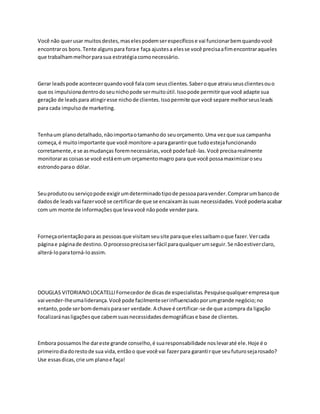 Você não querusar muitosdestes,maselespodemserespecíficose vai funcionarbemquandovocê
encontraros bons.Tente algunspara forae faça ajustesa elesse você precisaafimencontraraqueles
que trabalhammelhorparasua estratégia comonecessário.
Gerar leadspode acontecerquandovocê falacom seusclientes.Saberoque atraiuseusclientesouo
que os impulsionadentrodoseunichopode sermuitoútil.Issopode permitirque você adapte sua
geração de leadspara atingiresse nichode clientes.Issopermite que você separe melhorseusleads
para cada impulsode marketing.
Tenhaum planodetalhado,nãoimportaotamanhodo seuorçamento.Uma vezque sua campanha
começa,é muitoimportante que você monitore-aparagarantirque tudoestejafuncionando
corretamente,e se asmudanças foremnecessárias,você podefazê-las.Você precisarealmente
monitoraras coisasse você estáemum orçamentomagro para que você possamaximizaroseu
estrondoparao dólar.
Seuprodutoou serviçopode exigirumdeterminadotipode pessoaparavender.Comprarumbancode
dadosde leadsvai fazervocê se certificarde que se encaixamàssuas necessidades.Você poderiaacabar
com um monte de informaçõesque levavocê nãopode venderpara.
Forneçaorientaçãopara as pessoasque visitamseusite paraque elessaibamoque fazer.Vercada
páginae páginade destino.Oprocessoprecisaserfácil paraqualquerumseguir.Se nãoestiverclaro,
alterá-loparatorná-loassim.
DOUGLAS VITORIANOLOCATELLIFornecedorde dicasde especialistas.Pesquisequalquerempresaque
vai vender-lheumaliderança.Você pode facilmenteserinfluenciadoporumgrande negócio;no
entanto,pode serbomdemaisparaser verdade.A chave é certificar-se de que acompra da ligação
focalizaránasligaçõesque cabemsuasnecessidadesdemográficase base de clientes.
Embora possamoslhe dareste grande conselho,é suaresponsabilidade noslevaraté ele.Hoje é o
primeirodiadorestode sua vida,entãoo que você vai fazerpara garantirque seufuturosejarosado?
Use essasdicas,crie um planoe faça!
 