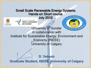 Small Scale Renewable Energy Systems
           Hands-on Short course
                 July 2012


                University of Gondar
                in collaboration with
Institute for Sustainable Energy, Environment and
                 Economy (ISEEE)
                University of Calgary


                  D. Yeboah
Graduate Student, ISEEE, University of Calgary
 