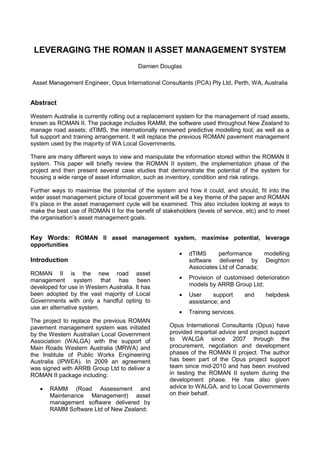 LEVERAGING THE ROMAN II ASSET MANAGEMENT SYSTEM
                                         Damien Douglas

Asset Management Engineer, Opus International Consultants (PCA) Pty Ltd, Perth, WA, Australia


Abstract

Western Australia is currently rolling out a replacement system for the management of road assets,
known as ROMAN II. The package includes RAMM, the software used throughout New Zealand to
manage road assets; dTIMS, the internationally renowned predictive modelling tool; as well as a
full support and training arrangement. It will replace the previous ROMAN pavement management
system used by the majority of WA Local Governments.

There are many different ways to view and manipulate the information stored within the ROMAN II
system. This paper will briefly review the ROMAN II system, the implementation phase of the
project and then present several case studies that demonstrate the potential of the system for
housing a wide range of asset information, such as inventory, condition and risk ratings.

Further ways to maximise the potential of the system and how it could, and should, fit into the
wider asset management picture of local government will be a key theme of the paper and ROMAN
II’s place in the asset management cycle will be examined. This also includes looking at ways to
make the best use of ROMAN II for the benefit of stakeholders (levels of service, etc) and to meet
the organisation’s asset management goals.


Key Words: ROMAN II asset management system, maximise potential, leverage
opportunities
                                                           dTIMS      performance       modelling
Introduction                                               software delivered by        Deighton
                                                           Associates Ltd of Canada;
ROMAN II is the new road asset
management system that has been                            Provision of customised deterioration
developed for use in Western Australia. It has             models by ARRB Group Ltd;
been adopted by the vast majority of Local                 User     support     and      helpdesk
Governments with only a handful opting to                  assistance; and
use an alternative system.
                                                           Training services.
The project to replace the previous ROMAN
pavement management system was initiated            Opus International Consultants (Opus) have
by the Western Australian Local Government          provided impartial advice and project support
Association (WALGA) with the support of             to WALGA since 2007 through the
Main Roads Western Australia (MRWA) and             procurement, negotiation and development
the Institute of Public Works Engineering           phases of the ROMAN II project. The author
Australia (IPWEA). In 2009 an agreement             has been part of the Opus project support
was signed with ARRB Group Ltd to deliver a         team since mid-2010 and has been involved
ROMAN II package including:                         in testing the ROMAN II system during the
                                                    development phase. He has also given
       RAMM (Road Assessment and                    advice to WALGA, and to Local Governments
       Maintenance Management) asset                on their behalf.
       management software delivered by
       RAMM Software Ltd of New Zealand;
 