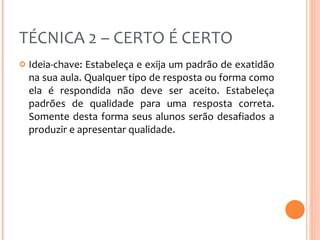 TÉCNICA 2 – CERTO É CERTO Ideia-chave: Estabeleça e exija um padrão de exatidão na sua aula. Qualquer tipo de resposta ou forma como ela é respondida não deve ser aceito. Estabeleça padrões de qualidade para uma resposta correta. Somente desta forma seus alunos serão desafiados a produzir e apresentar qualidade. 