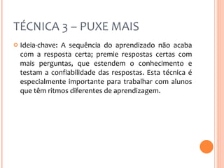 TÉCNICA 3 – PUXE MAIS Ideia-chave: A sequência do aprendizado não acaba com a resposta certa; premie respostas certas com mais perguntas, que estendem o conhecimento e testam a confiabilidade das respostas. Esta técnica é especialmente importante para trabalhar com alunos que têm ritmos diferentes de aprendizagem. 