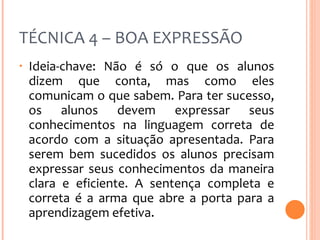 TÉCNICA 4 – BOA EXPRESSÃO Ideia-chave: Não é só o que os alunos dizem que conta, mas como eles comunicam o que sabem. Para ter sucesso, os alunos devem expressar seus conhecimentos na linguagem correta de acordo com a situação apresentada. Para serem bem sucedidos os alunos precisam expressar seus conhecimentos da maneira clara e eficiente. A sentença completa e correta é a arma que abre a porta para a aprendizagem efetiva. 