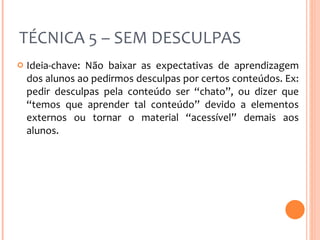 TÉCNICA 5 – SEM DESCULPAS Ideia-chave: Não baixar as expectativas de aprendizagem dos alunos ao pedirmos desculpas por certos conteúdos. Ex: pedir desculpas pela conteúdo ser “chato”, ou dizer que “temos que aprender tal conteúdo” devido a elementos externos ou tornar o material “acessível” demais aos alunos. 