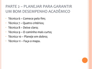 PARTE 2 – PLANEJAR PARA GARANTIR UM BOM DESEMPENHO ACADÊMICO Técnica 6 – Comece pelo fim; Técnica 7 – Quatro critérios; Técnica 8 – Deixe claro; Técnica 9 – O caminho mais curto; Técnica 10 – Planeje em dobro; Técnica 11 – Faça o mapa. 