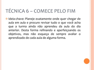 TÉCNICA 6 – COMECE PELO FIM Ideia-chave: Planeje exatamente onde quer chegar de aula em aula e procure revisar tudo o que você acha que a turma ainda não aprendeu da aula do dia anterior. Desta forma refinando e aperfeiçoando os objetivos, mas não esqueça de sempre avaliar o aprendizado de cada aula de alguma forma. 