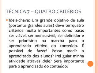 TÉCNICA 7 – QUATRO CRITÉRIOS Ideia-chave: Um grande objetivo de aula (portanto grandes aulas) deve ter quatro critérios muito importantes como base: ser viável, ser mensurável, ser definidor e ser prioritário na marcha para o aprendizado efetivo do conteúdo. É possível de fazer? Posso medir o aprendizado dos alunos? Irei guiar minha atividade através dele? Será importante para o aprendizado do conteúdo? 