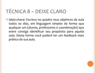 TÉCNICA 8 – DEIXE CLARO Ideia-chave: Escreva no quadro seus objetivos de aula todos os dias, em linguagem simples de forma que qualquer um (alunos, professores e coordenação) que entre consiga identificar seu propósito para aquela aula. Desta forma você poderá ter um feedback mais prático de sua aula. 