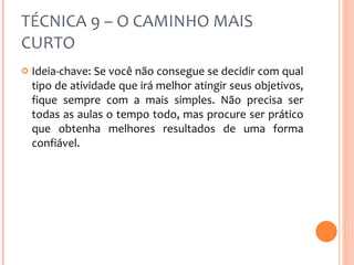 TÉCNICA 9 – O CAMINHO MAIS CURTO Ideia-chave: Se você não consegue se decidir com qual tipo de atividade que irá melhor atingir seus objetivos, fique sempre com a mais simples. Não precisa ser todas as aulas o tempo todo, mas procure ser prático que obtenha melhores resultados de uma forma confiável. 