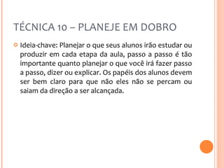 TÉCNICA 10 – PLANEJE EM DOBRO Ideia-chave: Planejar o que seus alunos irão estudar ou produzir em cada etapa da aula, passo a passo é tão importante quanto planejar o que você irá fazer passo a passo, dizer ou explicar. Os papéis dos alunos devem ser bem claro para que não eles não se percam ou saiam da direção a ser alcançada. 