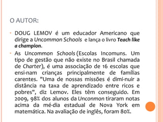 O AUTOR:  DOUG LEMOV é um educador Americano que dirige a  Uncommon Schools  e lança o livro  Teach like a champion .  As  Uncommon Schools  (Escolas Incomuns. Um tipo de gestão que não existe no Brasil chamada de  Charter ), é uma associação de 16 escolas que ensi­nam crianças principalmente de famílias carentes. "Uma de nossas missões é dimi­nuir a distância na taxa de aprendizado entre ricos e pobres", diz Lemov. Eles têm conseguido. Em 2009, 98% dos alunos da  Unconmon  tiraram notas acima da mé­dia estadual de Nova York em matemática. Na avaliação de inglês, foram 80%. 