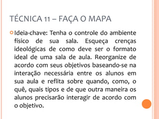 TÉCNICA 11 – FAÇA O MAPA Ideia-chave: Tenha o controle do ambiente físico de sua sala. Esqueça crenças ideológicas de como deve ser o formato ideal de uma sala de aula. Reorganize de acordo com seus objetivos baseando-se na interação necessária entre os alunos em sua aula e reflita sobre quando, como, o quê, quais tipos e de que outra maneira os alunos precisarão interagir de acordo com o objetivo. 