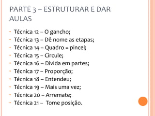 PARTE 3 – ESTRUTURAR E DAR AULAS Técnica 12 – O gancho; Técnica 13 – Dê nome as etapas; Técnica 14 – Quadro = pincel; Técnica 15 – Circule; Técnica 16 – Divida em partes; Técnica 17 – Proporção; Técnica 18 – Entendeu; Técnica 19 – Mais uma vez; Técnica 20 – Arremate; Técnica 21 –  Tome posição. 