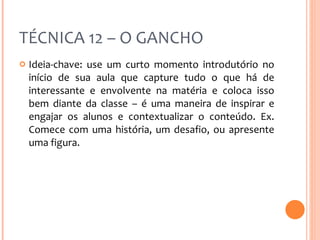 TÉCNICA 12 – O GANCHO Ideia-chave: use um curto momento introdutório no início de sua aula que capture tudo o que há de interessante e envolvente na matéria e coloca isso bem diante da classe – é uma maneira de inspirar e engajar os alunos e contextualizar o conteúdo. Ex. Comece com uma história, um desafio, ou apresente uma figura. 