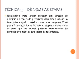 TÉCNICA 13 – DÊ NOME AS ETAPAS Ideia-chave: Para andar devagar em direção ao domínio do conteúdo precisamos lembrar os alunos o tempo todo qual o próximo passo a ser seguido. Você poderá começar identificando as etapas e nomeando-as para que os alunos possam memoriza-las (e consequentemente segui-las) mais facilmente. 