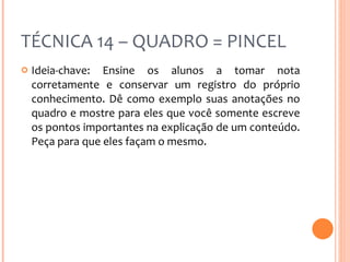 TÉCNICA 14 – QUADRO = PINCEL Ideia-chave: Ensine os alunos a tomar nota corretamente e conservar um registro do próprio conhecimento. Dê como exemplo suas anotações no quadro e mostre para eles que você somente escreve os pontos importantes na explicação de um conteúdo. Peça para que eles façam o mesmo. 