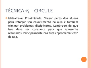TÉCNICA 15 – CIRCULE Ideia-chave: Proximidade. Chegar perto dos alunos para reforçar seu envolvimento na aula e também eliminar problemas disciplinares. Lembre-se de que isso deve ser constante para que apresente resultados. Principalmente nas áreas “problemáticas” da sala. 