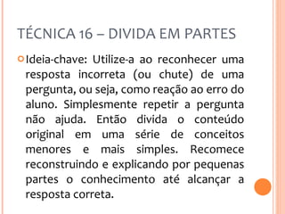 TÉCNICA 16 – DIVIDA EM PARTES Ideia-chave: Utilize-a ao reconhecer uma resposta incorreta (ou chute) de uma pergunta, ou seja, como reação ao erro do aluno. Simplesmente repetir a pergunta não ajuda. Então divida o conteúdo original em uma série de conceitos menores e mais simples. Recomece reconstruindo e explicando por pequenas partes o conhecimento até alcançar a resposta correta. 