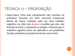 TÉCNICA 17 – PROPORÇÃO Ideia-chave: Uma aula competente não consiste no professor fazendo um bom exercício intelectual diante da classe. Coloque cada vez mais trabalho cognitivo na mão dos  alunos  à medida que eles vão ficando prontos e passando as etapas. Entenda que o trabalho cognitivo deve ser aplicado a um problema, focado, produtivo e proporcional aos seus níveis. 