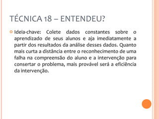 TÉCNICA 18 – ENTENDEU? Ideia-chave: Colete dados constantes sobre o aprendizado de seus alunos e aja imediatamente a partir dos resultados da análise desses dados. Quanto mais curta a distância entre o reconhecimento de uma falha na compreensão do aluno e a intervenção para consertar o problema, mais provável será a eficiência da intervenção. 