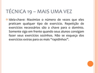 TÉCNICA 19 – MAIS UMA VEZ Ideia-chave: Maximize o número de vezes que eles praticam qualquer tipo de exercício. Repetição de exercícios necessários são a chave para o domínio. Somente siga em frente quando seus alunos consigam fazer seus exercícios sozinhos. Não se esqueça dos exercícios extras para os mais “rapidinhos”. 