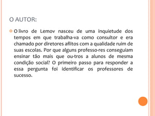 O AUTOR:  O livro de Lemov nasceu de uma inquietude dos tempos em que trabalha­va como consultor e era chamado por diretores aflitos com a qualidade ruim de suas escolas. Por que alguns professo­res conseguiam ensinar tão mais que ou­tros a alunos de mesma condição social? O primeiro passo para responder a essa pergunta foi identificar os professores de sucesso.  