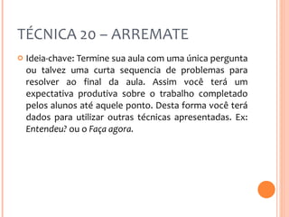 TÉCNICA 20 – ARREMATE Ideia-chave: Termine sua aula com uma única pergunta ou talvez uma curta sequencia de problemas para resolver ao final da aula. Assim você terá um expectativa produtiva sobre o trabalho completado pelos alunos até aquele ponto. Desta forma você terá dados para utilizar outras técnicas apresentadas. Ex:  Entendeu?  ou o  Faça agora. 