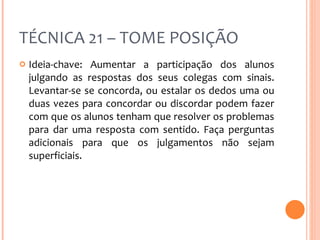 TÉCNICA 21 – TOME POSIÇÃO Ideia-chave: Aumentar a participação dos alunos julgando as respostas dos seus colegas com sinais. Levantar-se se concorda, ou estalar os dedos uma ou duas vezes para concordar ou discordar podem fazer com que os alunos tenham que resolver os problemas para dar uma resposta com sentido. Faça perguntas adicionais para que os julgamentos não sejam superficiais. 