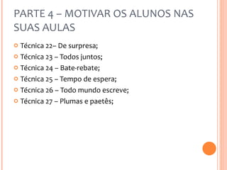 PARTE 4 – MOTIVAR OS ALUNOS NAS SUAS AULAS Técnica 22– De surpresa; Técnica 23 – Todos juntos; Técnica 24 – Bate-rebate; Técnica 25 – Tempo de espera; Técnica 26 – Todo mundo escreve; Técnica 27 – Plumas e paetês; 