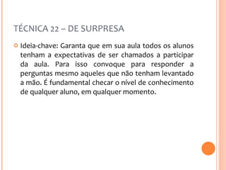 TÉCNICA 22 – DE SURPRESA Ideia-chave: Garanta que em sua aula todos os alunos tenham a expectativas de ser chamados a participar da aula. Para isso convoque para responder a perguntas mesmo aqueles que não tenham levantado a mão. É fundamental checar o nível de conhecimento de qualquer aluno, em qualquer momento. 