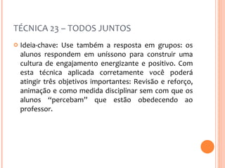 TÉCNICA 23 – TODOS JUNTOS Ideia-chave: Use também a resposta em grupos: os alunos respondem em uníssono para construir uma cultura de engajamento energizante e positivo. Com esta técnica aplicada corretamente você poderá atingir três objetivos importantes: Revisão e reforço, animação e como medida disciplinar sem com que os alunos “percebam” que estão obedecendo ao professor. 