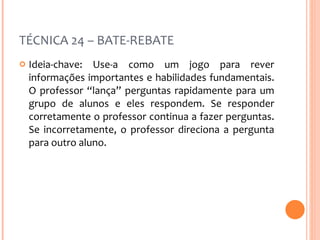TÉCNICA 24 – BATE-REBATE Ideia-chave: Use-a como um jogo para rever informações importantes e habilidades fundamentais. O professor “lança” perguntas rapidamente para um grupo de alunos e eles respondem. Se responder corretamente o professor continua a fazer perguntas. Se incorretamente, o professor direciona a pergunta para outro aluno. 