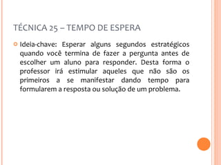 TÉCNICA 25 – TEMPO DE ESPERA Ideia-chave: Esperar alguns segundos estratégicos quando você termina de fazer a pergunta antes de escolher um aluno para responder. Desta forma o professor irá estimular aqueles que não são os primeiros a se manifestar dando tempo para formularem a resposta ou solução de um problema. 
