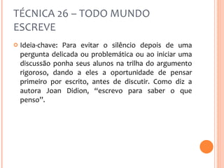 TÉCNICA 26 – TODO MUNDO ESCREVE Ideia-chave: Para evitar o silêncio depois de uma pergunta delicada ou problemática ou ao iniciar uma discussão ponha seus alunos na trilha do argumento rigoroso, dando a eles a oportunidade de pensar primeiro por escrito, antes de discutir. Como diz a autora Joan Didion, “escrevo para saber o que penso”. 